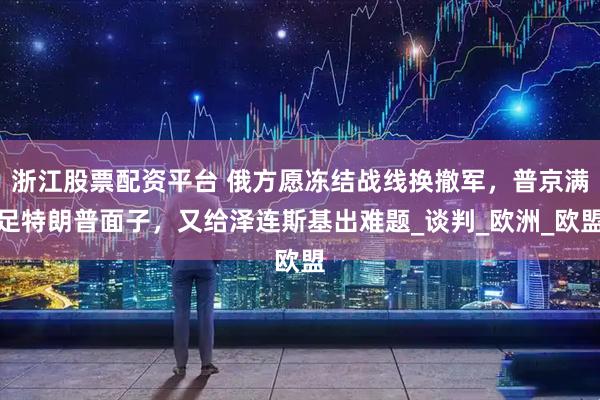 浙江股票配资平台 俄方愿冻结战线换撤军，普京满足特朗普面子，又给泽连斯基出难题_谈判_欧洲_欧盟