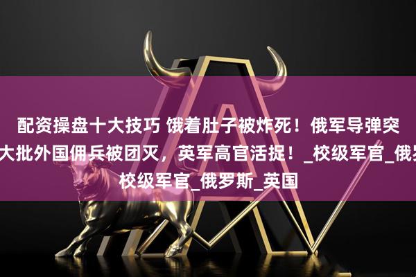 配资操盘十大技巧 饿着肚子被炸死！俄军导弹突袭食堂，大批外国佣兵被团灭，英军高官活捉！_校级军官_俄罗斯_英国
