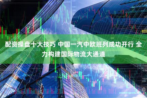 配资操盘十大技巧 中国一汽中欧班列成功开行 全力构建国际物流大通道