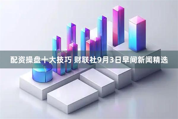 配资操盘十大技巧 财联社9月3日早间新闻精选