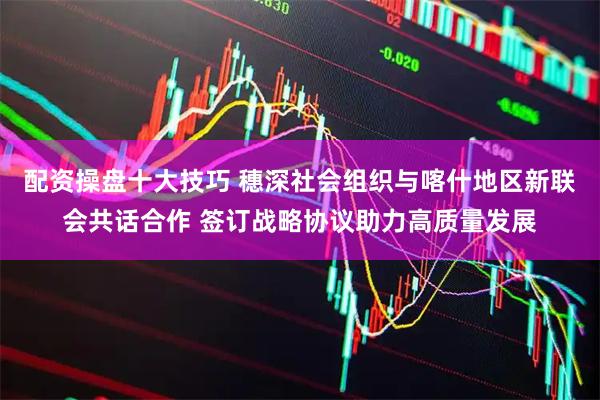 配资操盘十大技巧 穗深社会组织与喀什地区新联会共话合作 签订战略协议助力高质量发展