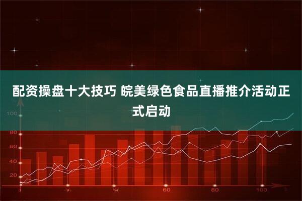 配资操盘十大技巧 皖美绿色食品直播推介活动正式启动