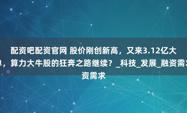 配资吧配资官网 股价刚创新高，又来3.12亿大单，算力大牛股的狂奔之路继续？_科技_发展_融资需求