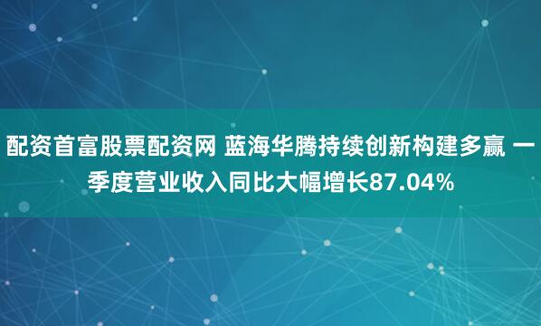 配资首富股票配资网 蓝海华腾持续创新构建多赢 一季度营业收入同比大幅增长87.04%