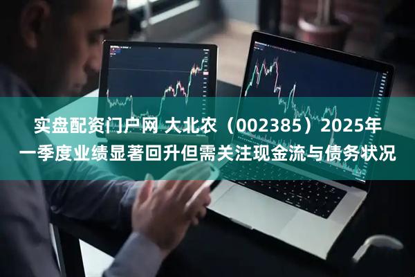 实盘配资门户网 大北农（002385）2025年一季度业绩显著回升但需关注现金流与债务状况