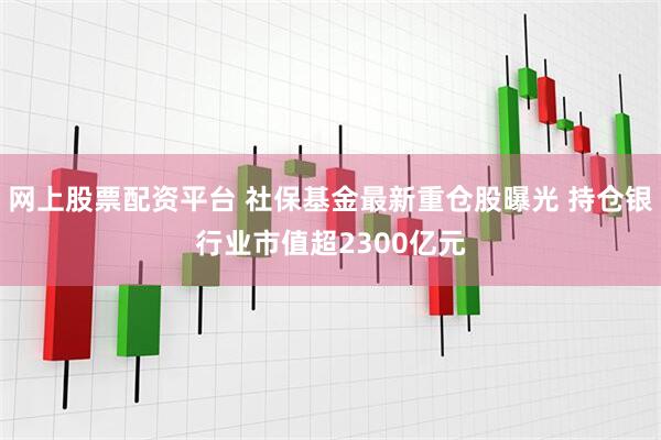 网上股票配资平台 社保基金最新重仓股曝光 持仓银行业市值超2300亿元