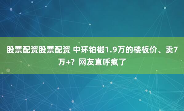 股票配资股票配资 中环铂樾1.9万的楼板价、卖7万+？网友直呼疯了