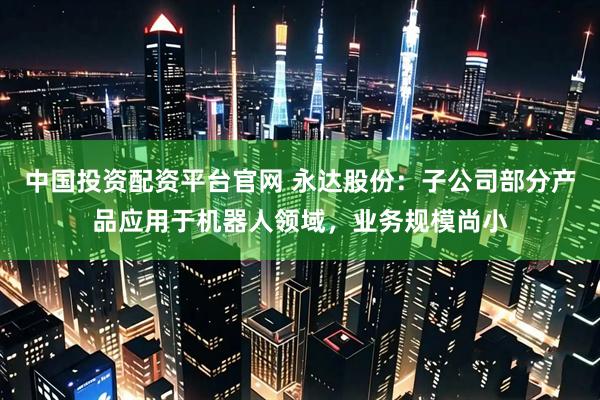 中国投资配资平台官网 永达股份：子公司部分产品应用于机器人领域，业务规模尚小