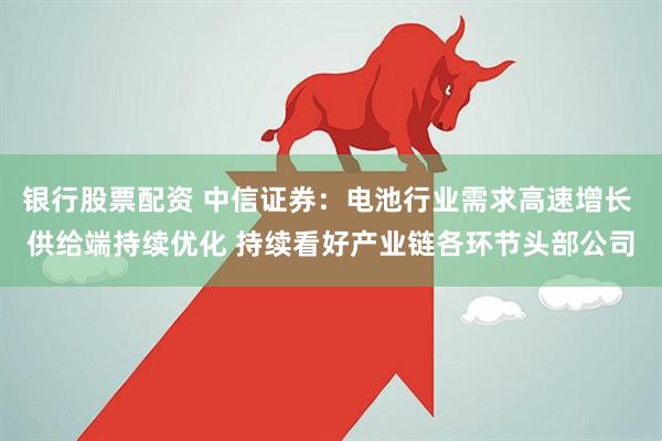 银行股票配资 中信证券：电池行业需求高速增长 供给端持续优化 持续看好产业链各环节头部公司