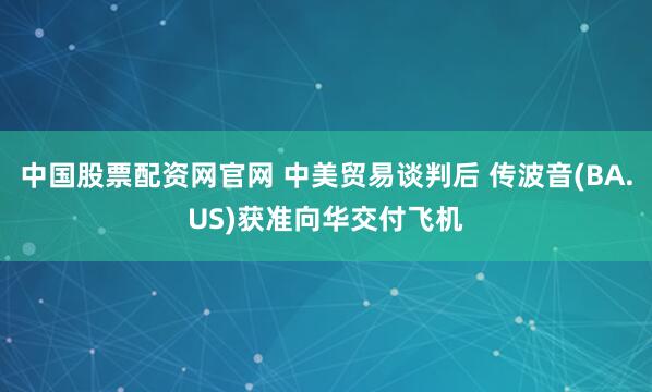中国股票配资网官网 中美贸易谈判后 传波音(BA.US)获准向华交付飞机