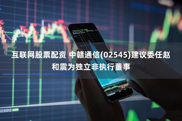互联网股票配资 中赣通信(02545)建议委任赵和震为独立非执行董事