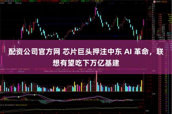 配资公司官方网 芯片巨头押注中东 AI 革命，联想有望吃下万亿基建