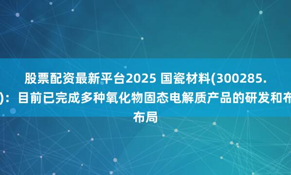 股票配资最新平台2025 国瓷材料(300285.SZ)：目前已完成多种氧化物固态电解质产品的研发和布局