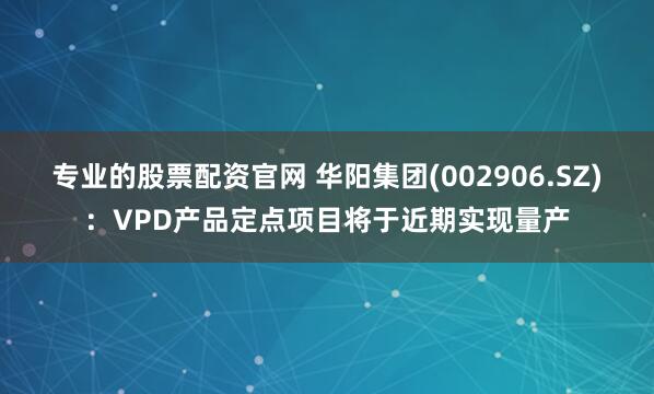 专业的股票配资官网 华阳集团(002906.SZ)：VPD产品定点项目将于近期实现量产