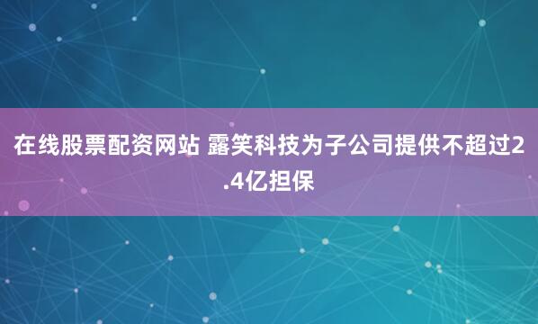 在线股票配资网站 露笑科技为子公司提供不超过2.4亿担保