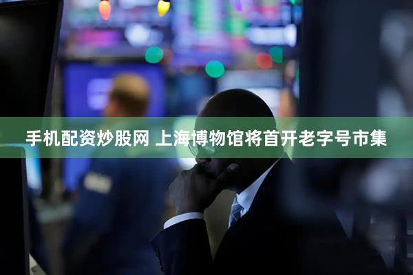 手机配资炒股网 上海博物馆将首开老字号市集