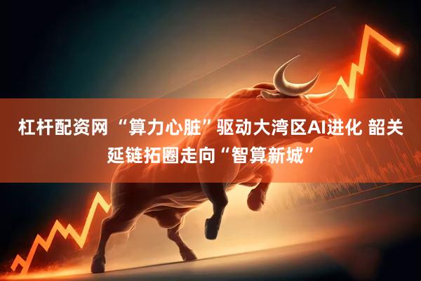 杠杆配资网 “算力心脏”驱动大湾区AI进化 韶关延链拓圈走向“智算新城”