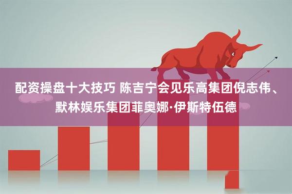 配资操盘十大技巧 陈吉宁会见乐高集团倪志伟、默林娱乐集团菲奥娜·伊斯特伍德