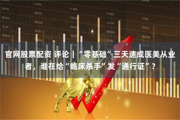 官网股票配资 评论｜“零基础”三天速成医美从业者，谁在给“临床杀手”发“通行证”？