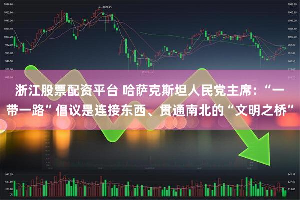浙江股票配资平台 哈萨克斯坦人民党主席: “一带一路”倡议是连接东西、贯通南北的“文明之桥”