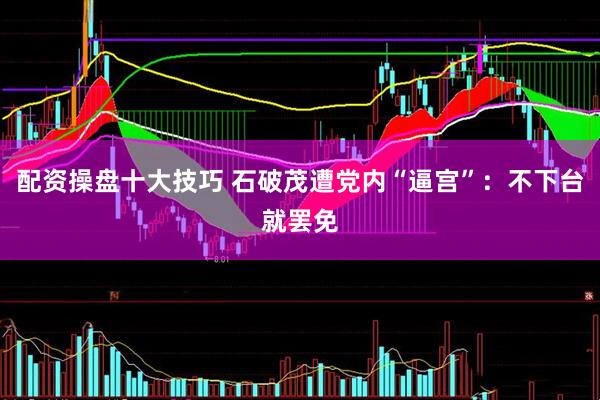 配资操盘十大技巧 石破茂遭党内“逼宫”：不下台就罢免