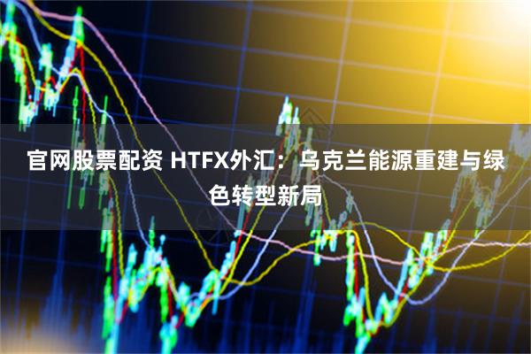 官网股票配资 HTFX外汇：乌克兰能源重建与绿色转型新局