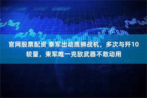 官网股票配资 泰军出动鹰狮战机，多次与歼10较量，柬军唯一克敌武器不敢动用
