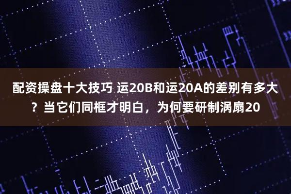 配资操盘十大技巧 运20B和运20A的差别有多大？当它们同框才明白，为何要研制涡扇20