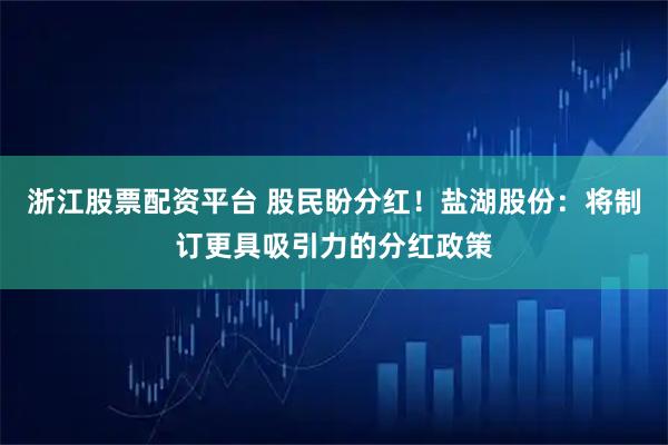 浙江股票配资平台 股民盼分红！盐湖股份：将制订更具吸引力的分红政策