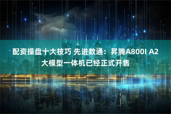 配资操盘十大技巧 先进数通：昇腾A800I A2大模型一体机已经正式开售