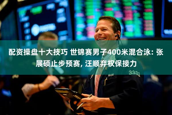 配资操盘十大技巧 世锦赛男子400米混合泳: 张展硕止步预赛, 汪顺弃权保接力