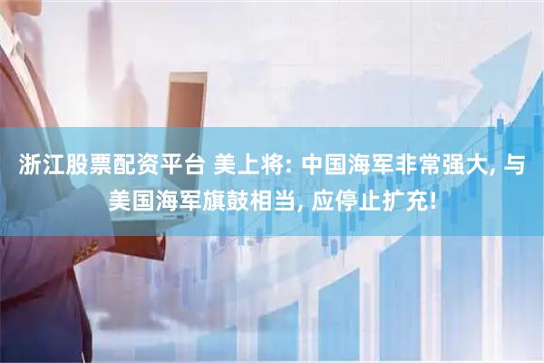 浙江股票配资平台 美上将: 中国海军非常强大, 与美国海军旗鼓相当, 应停止扩充!