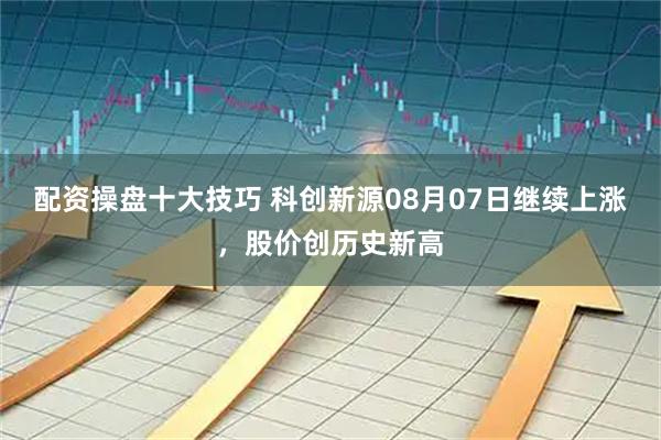 配资操盘十大技巧 科创新源08月07日继续上涨，股价创历史新高