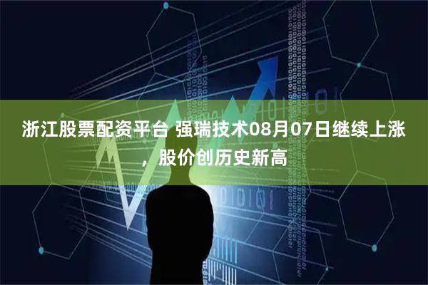 浙江股票配资平台 强瑞技术08月07日继续上涨，股价创历史新高