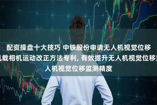配资操盘十大技巧 中铁股份申请无人机视觉位移监测中机载相机运动改正方法专利, 有效提升无人机视觉位移监测精度