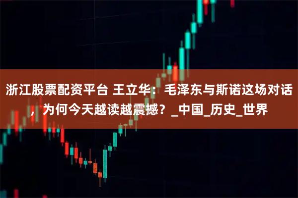 浙江股票配资平台 王立华：毛泽东与斯诺这场对话，为何今天越读越震撼？_中国_历史_世界