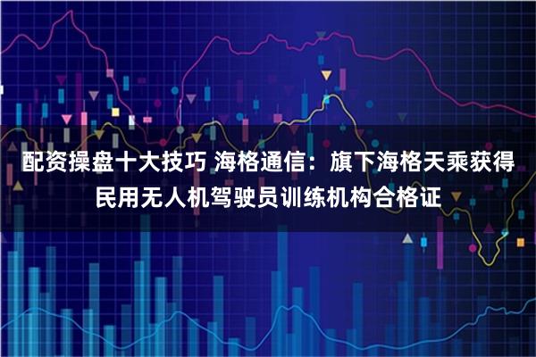 配资操盘十大技巧 海格通信：旗下海格天乘获得民用无人机驾驶员训练机构合格证