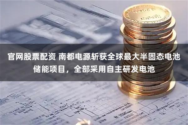 官网股票配资 南都电源斩获全球最大半固态电池储能项目，全部采用自主研发电池