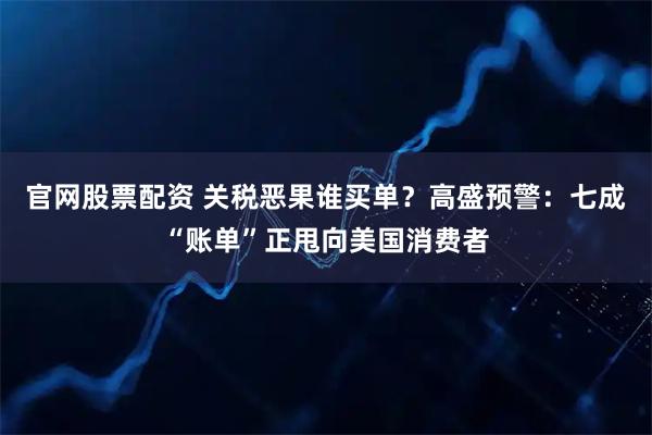 官网股票配资 关税恶果谁买单？高盛预警：七成“账单”正甩向美国消费者