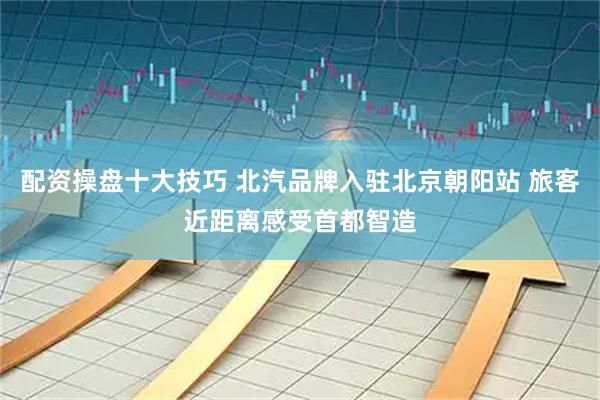 配资操盘十大技巧 北汽品牌入驻北京朝阳站 旅客近距离感受首都智造