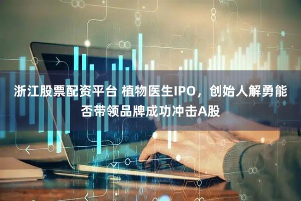 浙江股票配资平台 植物医生IPO，创始人解勇能否带领品牌成功冲击A股