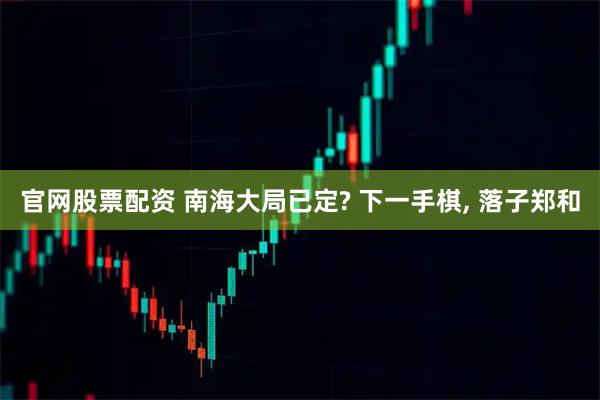 官网股票配资 南海大局已定? 下一手棋, 落子郑和